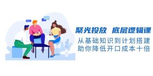 聚光投放底层逻辑课，从基础知识到计划搭建，助你降低开口成本十倍-网创星球