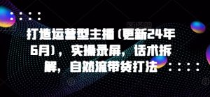 打造运营型主播(更新25年3月),实操录屏,话术拆解,自然流带货打法-网创星球