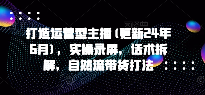 打造运营型主播(更新25年3月),实操录屏,话术拆解,自然流带货打法-网创星球