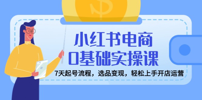 小红书电商0基础实操课，7天起号流程，选品变现，轻松上手开店运营-网创星球